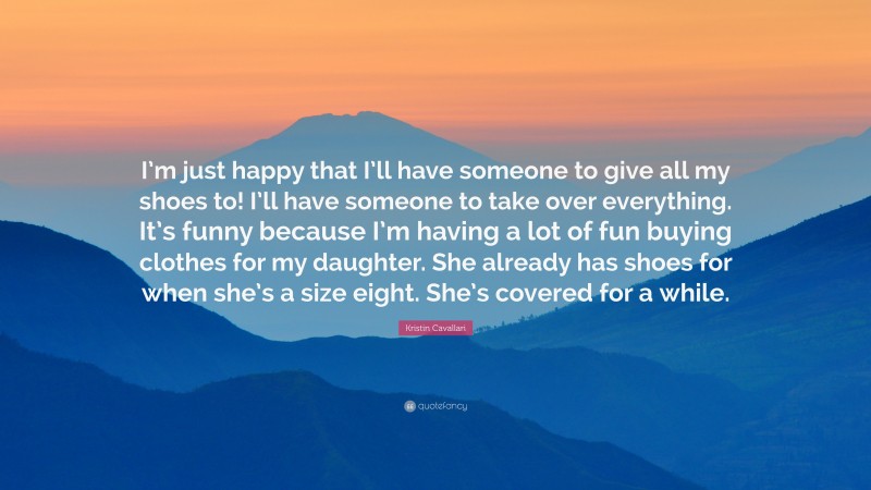 Kristin Cavallari Quote: “I’m just happy that I’ll have someone to give all my shoes to! I’ll have someone to take over everything. It’s funny because I’m having a lot of fun buying clothes for my daughter. She already has shoes for when she’s a size eight. She’s covered for a while.”