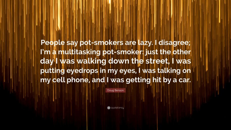 Doug Benson Quote: “People say pot-smokers are lazy. I disagree; I’m a multitasking pot-smoker: just the other day I was walking down the street, I was putting eyedrops in my eyes, I was talking on my cell phone, and I was getting hit by a car.”