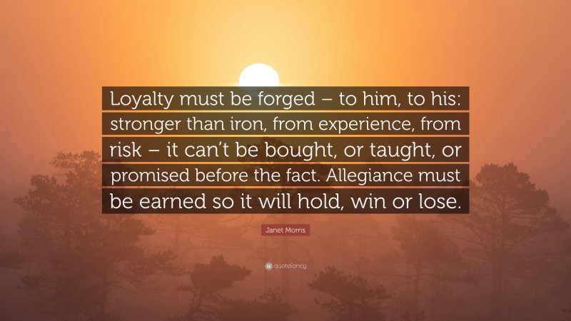 Janet Morris Quote: “Loyalty must be forged – to him, to his: stronger than iron, from experience, from risk – it can’t be bought, or taught, or promised before the fact. Allegiance must be earned so it will hold, win or lose.”
