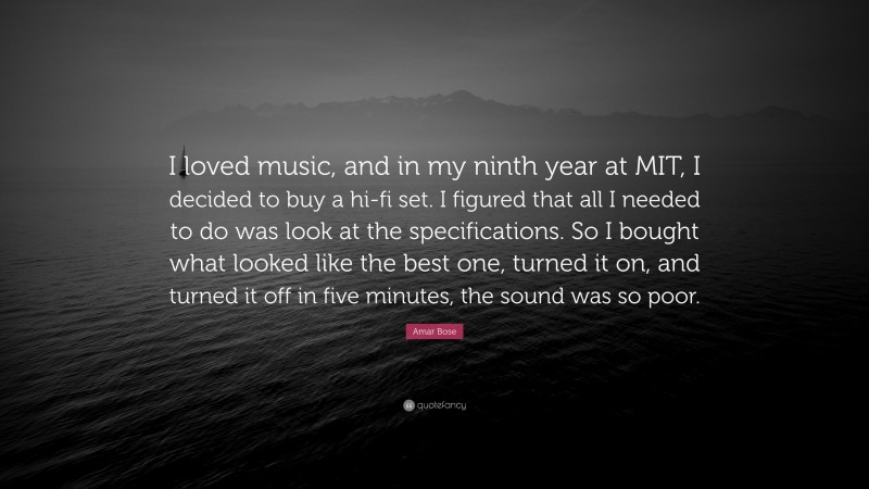 Amar Bose Quote: “I loved music, and in my ninth year at MIT, I decided to buy a hi-fi set. I figured that all I needed to do was look at the specifications. So I bought what looked like the best one, turned it on, and turned it off in five minutes, the sound was so poor.”