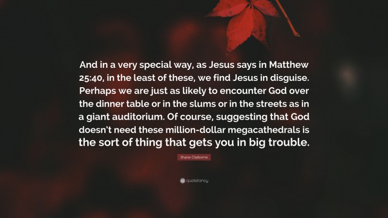 Shane Claiborne Quote: “And in a very special way, as Jesus says in Matthew 25:40, in the least of these, we find Jesus in disguise. Perhaps we are just as likely to encounter God over the dinner table or in the slums or in the streets as in a giant auditorium. Of course, suggesting that God doesn’t need these million-dollar megacathedrals is the sort of thing that gets you in big trouble.”
