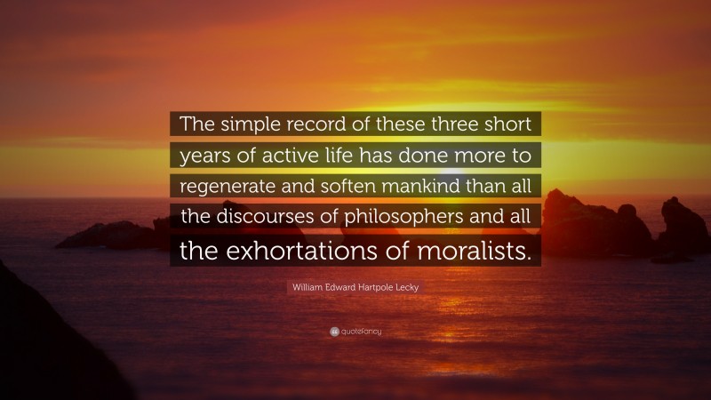 William Edward Hartpole Lecky Quote: “The simple record of these three short years of active life has done more to regenerate and soften mankind than all the discourses of philosophers and all the exhortations of moralists.”