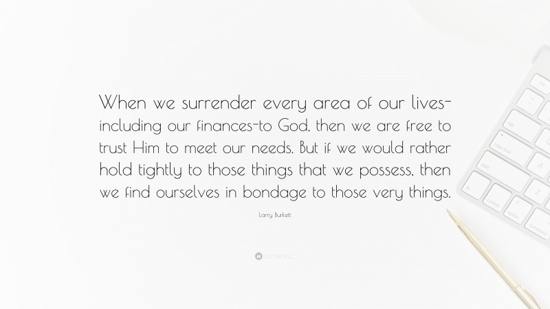 Larry Burkett Quote: “When we surrender every area of our lives- including our finances-to God, then we are free to trust Him to meet our needs. But if we would rather hold tightly to those things that we possess, then we find ourselves in bondage to those very things.”