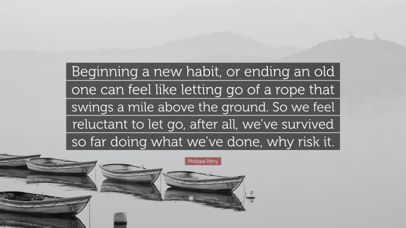 Philippa Perry Quote: “Beginning a new habit, or ending an old one can feel like letting go of a rope that swings a mile above the ground. So we feel reluctant to let go, after all, we’ve survived so far doing what we’ve done, why risk it.”