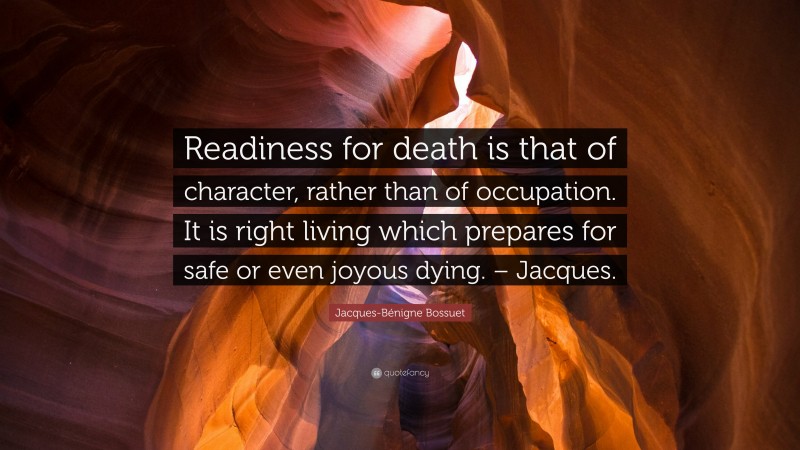 Jacques-Bénigne Bossuet Quote: “Readiness for death is that of character, rather than of occupation. It is right living which prepares for safe or even joyous dying. – Jacques.”