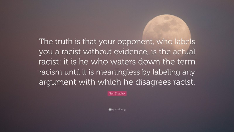Ben Shapiro Quote: “The truth is that your opponent, who labels you a racist without evidence, is the actual racist: it is he who waters down the term racism until it is meaningless by labeling any argument with which he disagrees racist.”