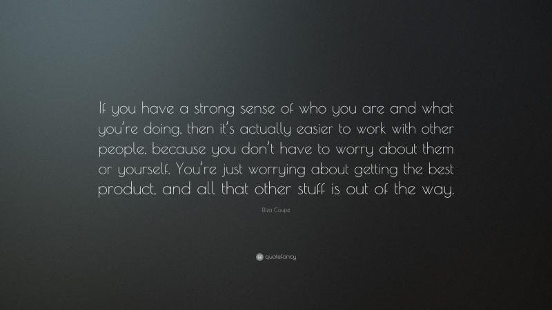 Eliza Coupe Quote: “If you have a strong sense of who you are and what you’re doing, then it’s actually easier to work with other people, because you don’t have to worry about them or yourself. You’re just worrying about getting the best product, and all that other stuff is out of the way.”