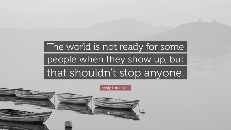 Ashly Lorenzana Quote: “The world is not ready for some people when they show up, but that shouldn’t stop anyone.”