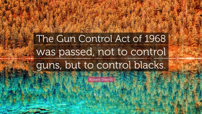 Robert Sherrill Quote: “The Gun Control Act of 1968 was passed, not to control guns, but to control blacks.”