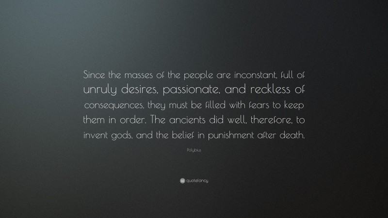 Polybius Quote: “Since the masses of the people are inconstant, full of unruly desires, passionate, and reckless of consequences, they must be filled with fears to keep them in order. The ancients did well, therefore, to invent gods, and the belief in punishment after death.”