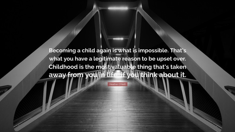Heather O'Neill Quote: “Becoming a child again is what is impossible. That’s what you have a legitimate reason to be upset over. Childhood is the most valuable thing that’s taken away from you in life, if you think about it.”
