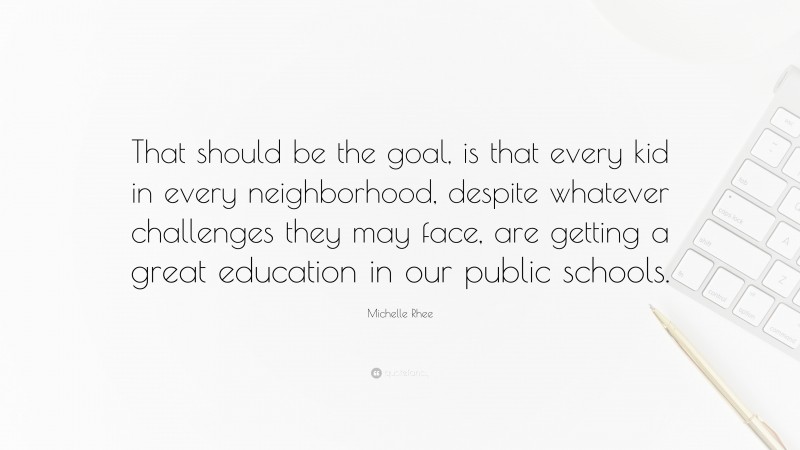 Michelle Rhee Quote: “That should be the goal, is that every kid in every neighborhood, despite whatever challenges they may face, are getting a great education in our public schools.”
