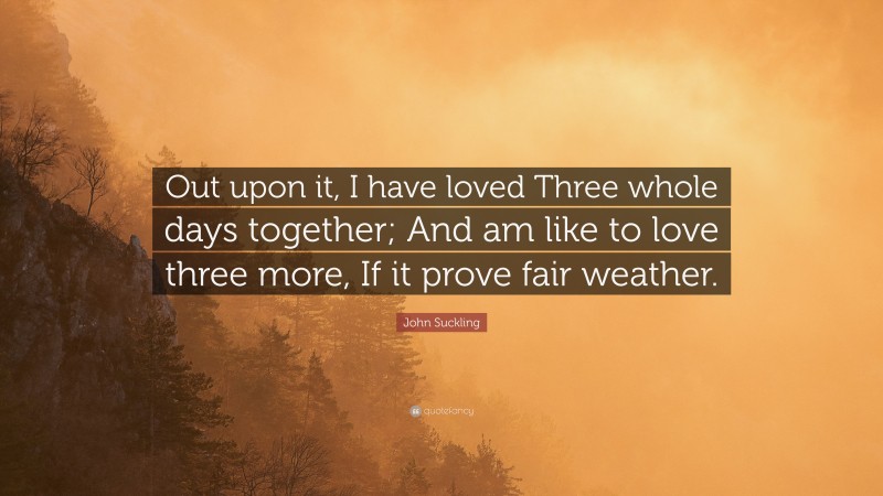 John Suckling Quote: “Out upon it, I have loved Three whole days together; And am like to love three more, If it prove fair weather.”