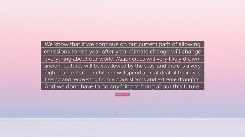 Naomi Klein Quote: “We know that if we continue on our current path of allowing emissions to rise year after year, climate change will change everything about our world. Major cities will very likely drown, ancient cultures will be swallowed by the seas, and there is a very high chance that our children will spend a great deal of their lives fleeing and recovering from vicious storms and extreme droughts. And we don’t have to do anything to bring about this future.”