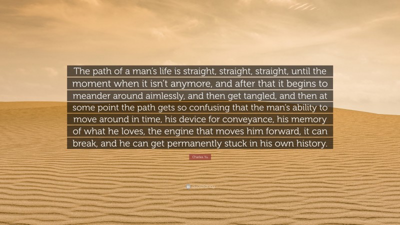 Charles Yu Quote: “The path of a man’s life is straight, straight, straight, until the moment when it isn’t anymore, and after that it begins to meander around aimlessly, and then get tangled, and then at some point the path gets so confusing that the man’s ability to move around in time, his device for conveyance, his memory of what he loves, the engine that moves him forward, it can break, and he can get permanently stuck in his own history.”