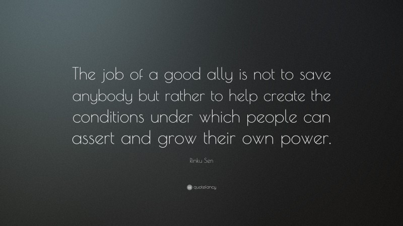 Rinku Sen Quote: “The job of a good ally is not to save anybody but rather to help create the conditions under which people can assert and grow their own power.”