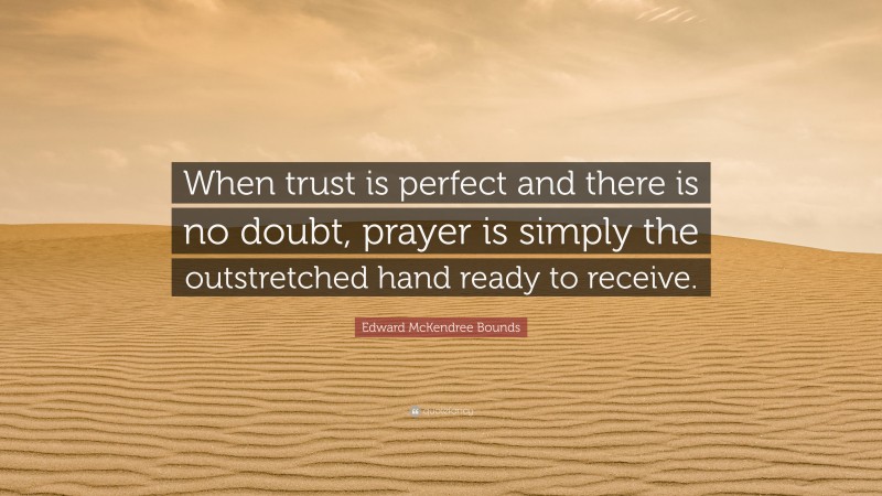 Edward McKendree Bounds Quote: “When trust is perfect and there is no doubt, prayer is simply the outstretched hand ready to receive.”