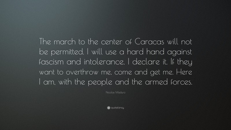 Nicolas Maduro Quote: “The march to the center of Caracas will not be permitted. I will use a hard hand against fascism and intolerance. I declare it. If they want to overthrow me, come and get me. Here I am, with the people and the armed forces.”