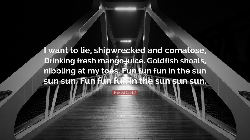 Howard Goodall Quote: “I want to lie, shipwrecked and comatose, Drinking fresh mango juice. Goldfish shoals, nibbling at my toes. Fun fun fun in the sun sun sun. Fun fun fun in the sun sun sun.”