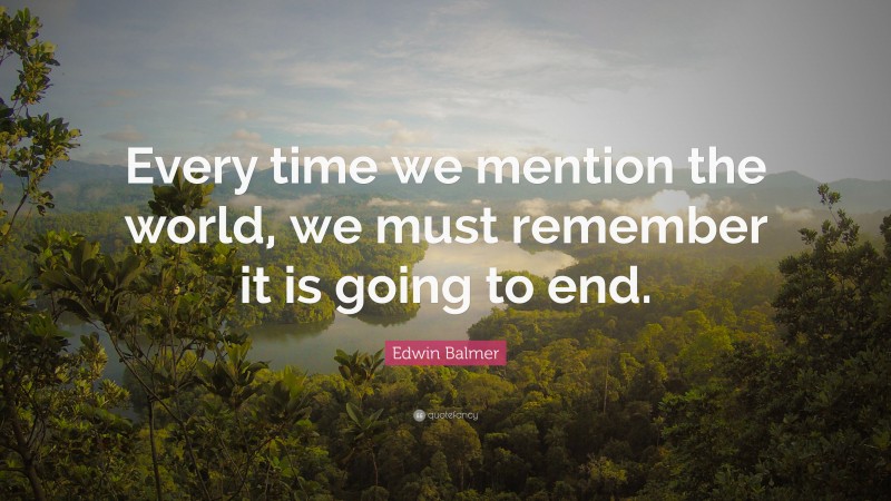 Edwin Balmer Quote: “Every time we mention the world, we must remember it is going to end.”