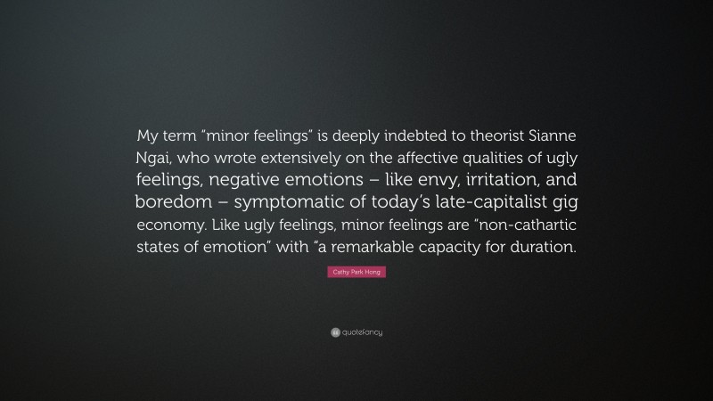 Cathy Park Hong Quote: “My term “minor feelings” is deeply indebted to theorist Sianne Ngai, who wrote extensively on the affective qualities of ugly feelings, negative emotions – like envy, irritation, and boredom – symptomatic of today’s late-capitalist gig economy. Like ugly feelings, minor feelings are “non-cathartic states of emotion” with “a remarkable capacity for duration.”