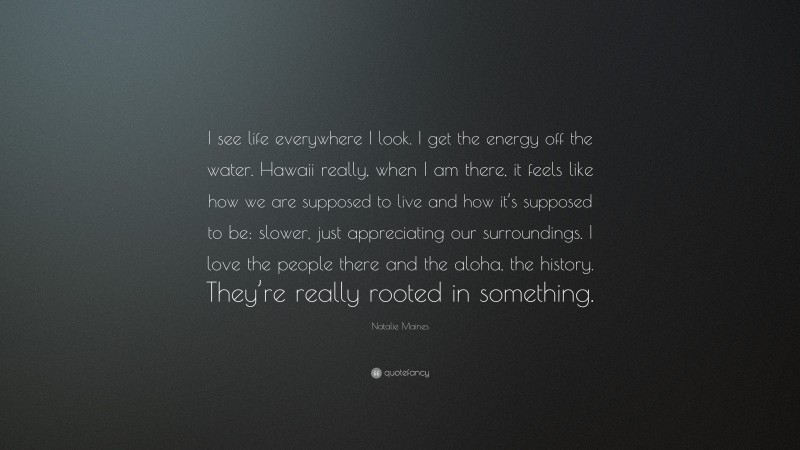 Natalie Maines Quote: “I see life everywhere I look. I get the energy off the water. Hawaii really, when I am there, it feels like how we are supposed to live and how it’s supposed to be: slower, just appreciating our surroundings. I love the people there and the aloha, the history. They’re really rooted in something.”