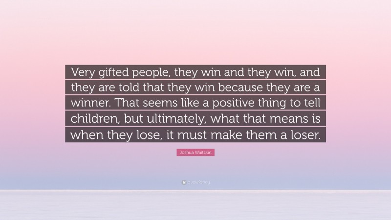 Joshua Waitzkin Quote: “Very gifted people, they win and they win, and they are told that they win because they are a winner. That seems like a positive thing to tell children, but ultimately, what that means is when they lose, it must make them a loser.”
