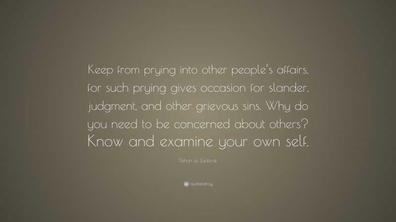 Tikhon of Zadonsk Quote: “Keep from prying into other people’s affairs, for such prying gives occasion for slander, judgment, and other grievous sins. Why do you need to be concerned about others? Know and examine your own self.”