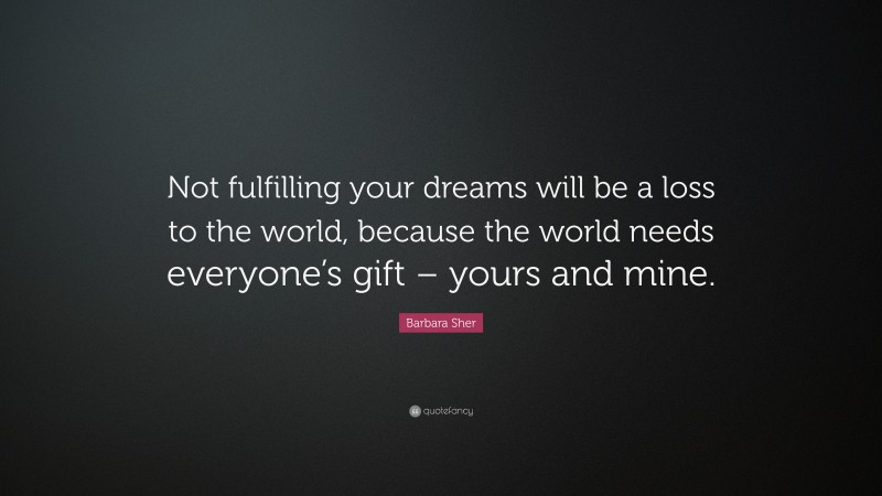Barbara Sher Quote: “Not fulfilling your dreams will be a loss to the world, because the world needs everyone’s gift – yours and mine.”