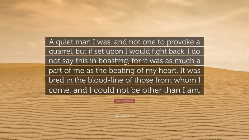 Louis L'Amour Quote: “A quiet man I was, and not one to provoke a quarrel, but if set upon I would fight back. I do not say this in boasting, for it was as much a part of me as the beating of my heart. It was bred in the blood-line of those from whom I come, and I could not be other than I am.”