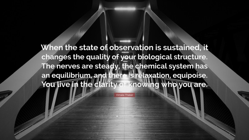 Vimala Thakar Quote: “When the state of observation is sustained, it changes the quality of your biological structure. The nerves are steady, the chemical system has an equilibrium, and there is relaxation, equipoise. You live in the clarity of knowing who you are.”