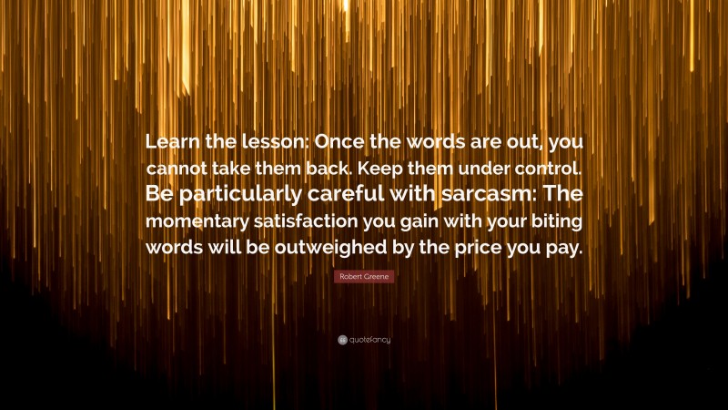 Robert Greene Quote: “Learn the lesson: Once the words are out, you cannot take them back. Keep them under control. Be particularly careful with sarcasm: The momentary satisfaction you gain with your biting words will be outweighed by the price you pay.”