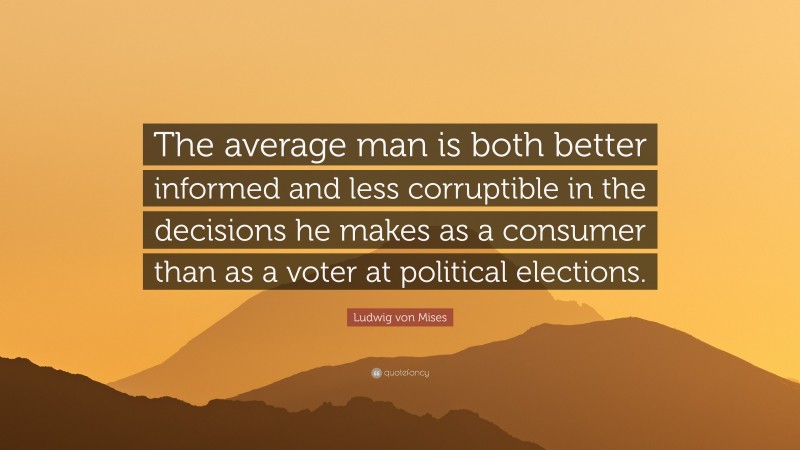 Ludwig von Mises Quote: “The average man is both better informed and less corruptible in the decisions he makes as a consumer than as a voter at political elections.”