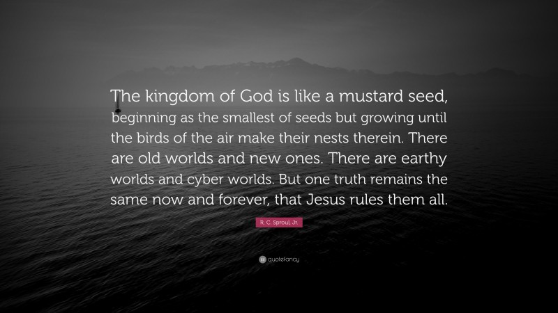 R. C. Sproul, Jr. Quote: “The kingdom of God is like a mustard seed, beginning as the smallest of seeds but growing until the birds of the air make their nests therein. There are old worlds and new ones. There are earthy worlds and cyber worlds. But one truth remains the same now and forever, that Jesus rules them all.”