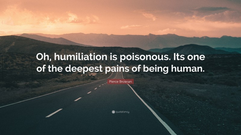 Pierce Brosnan Quote: “Oh, humiliation is poisonous. Its one of the deepest pains of being human.”