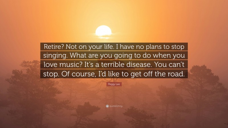 Peggy Lee Quote: “Retire? Not on your life. I have no plans to stop singing. What are you going to do when you love music? It’s a terrible disease. You can’t stop. Of course, I’d like to get off the road.”