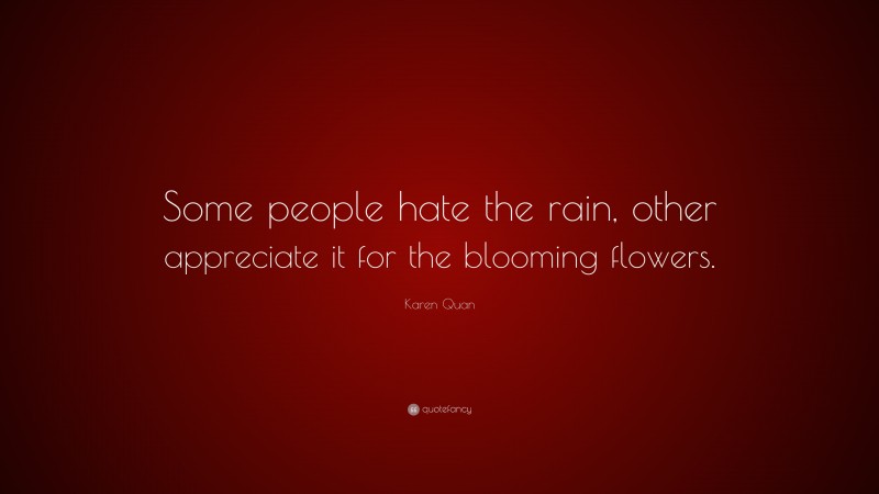 Karen Quan Quote: “Some people hate the rain, other appreciate it for the blooming flowers.”