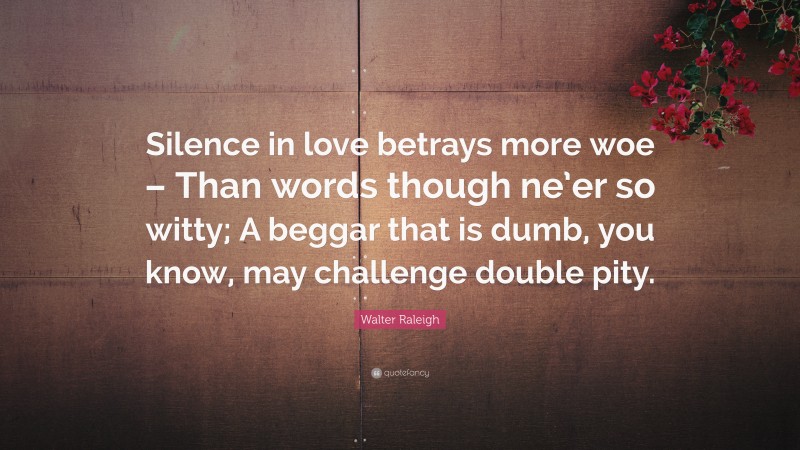 Walter Raleigh Quote: “Silence in love betrays more woe – Than words though ne’er so witty; A beggar that is dumb, you know, may challenge double pity.”