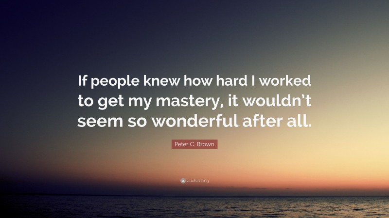 Peter C. Brown Quote: “If people knew how hard I worked to get my mastery, it wouldn’t seem so wonderful after all.”