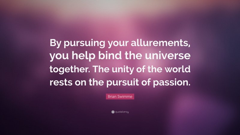 Brian Swimme Quote: “By pursuing your allurements, you help bind the universe together. The unity of the world rests on the pursuit of passion.”