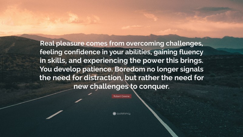 Robert Greene Quote: “Real pleasure comes from overcoming challenges, feeling confidence in your abilities, gaining fluency in skills, and experiencing the power this brings. You develop patience. Boredom no longer signals the need for distraction, but rather the need for new challenges to conquer.”