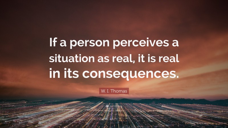 W. I. Thomas Quote: “If a person perceives a situation as real, it is real in its consequences.”