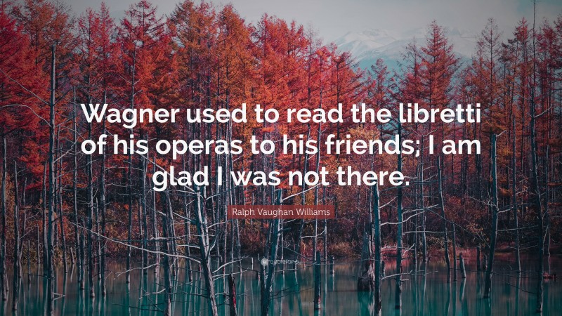 Ralph Vaughan Williams Quote: “Wagner used to read the libretti of his operas to his friends; I am glad I was not there.”