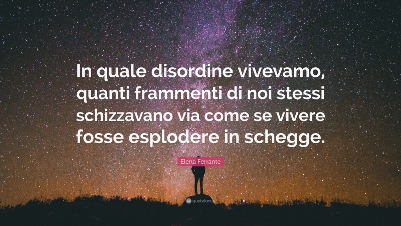 Elena Ferrante Quote: “In quale disordine vivevamo, quanti frammenti di noi stessi schizzavano via come se vivere fosse esplodere in schegge.”