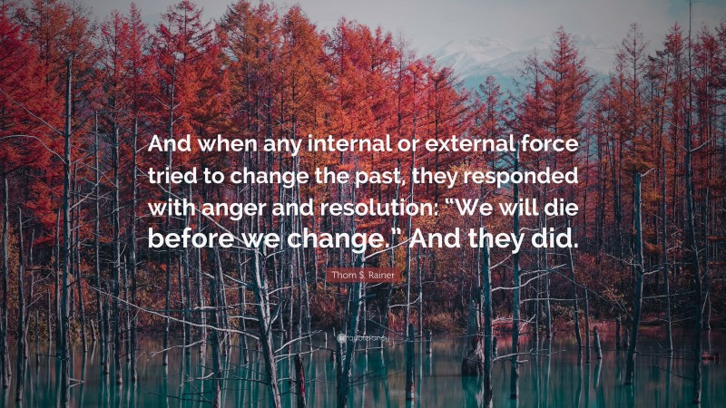 Thom S. Rainer Quote: “And when any internal or external force tried to change the past, they responded with anger and resolution: “We will die before we change.” And they did.”