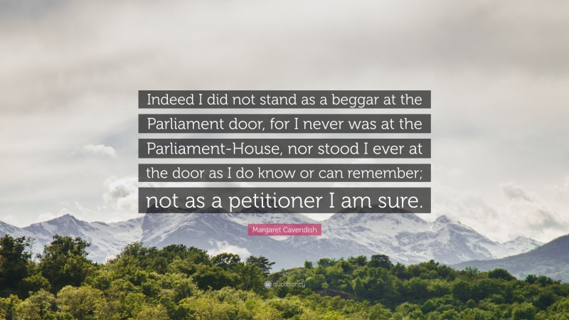 Margaret Cavendish Quote: “Indeed I did not stand as a beggar at the Parliament door, for I never was at the Parliament-House, nor stood I ever at the door as I do know or can remember; not as a petitioner I am sure.”