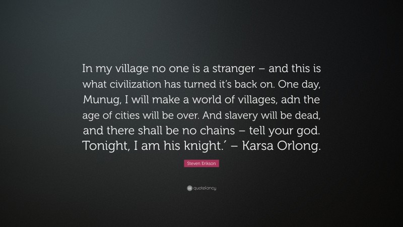 Steven Erikson Quote: “In my village no one is a stranger – and this is what civilization has turned it’s back on. One day, Munug, I will make a world of villages, adn the age of cities will be over. And slavery will be dead, and there shall be no chains – tell your god. Tonight, I am his knight.′ – Karsa Orlong.”