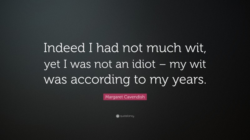 Margaret Cavendish Quote: “Indeed I had not much wit, yet I was not an idiot – my wit was according to my years.”
