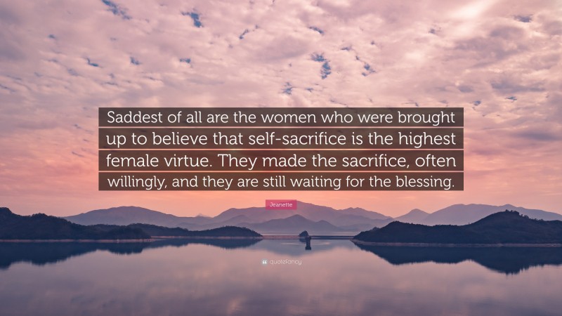 Jeanette Quote: “Saddest of all are the women who were brought up to believe that self-sacrifice is the highest female virtue. They made the sacrifice, often willingly, and they are still waiting for the blessing.”