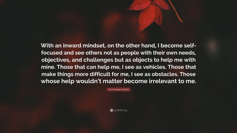 The Arbinger Institute Quote: “With an inward mindset, on the other hand, I become self-focused and see others not as people with their own needs, objectives, and challenges but as objects to help me with mine. Those that can help me, I see as vehicles. Those that make things more difficult for me, I see as obstacles. Those whose help wouldn’t matter become irrelevant to me.”